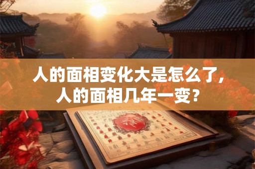 人的面相变化大是怎么了,人的面相几年一变？