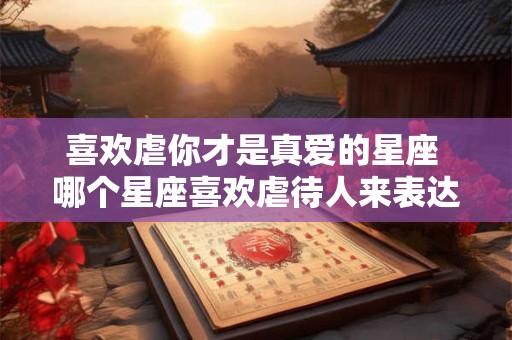 喜欢虐你才是真爱的星座 哪个星座喜欢虐待人来表达真爱 喜欢虐你才是真爱的星座 哪个星座喜欢虐待人来表达真爱