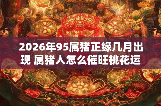 2026年95属猪正缘几月出现 属猪人怎么催旺桃花运