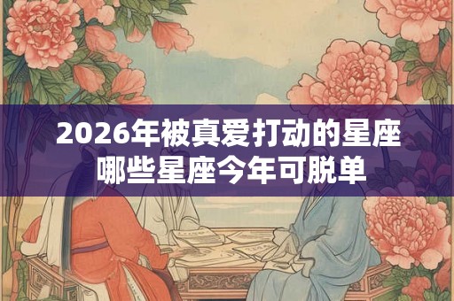 2026年被真爱打动的星座 哪些星座今年可脱单