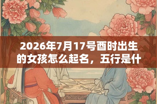 2026年7月17号酉时出生的女孩怎么起名，五行是什么？