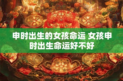 申时出生的女孩命运 女孩申时出生命运好不好