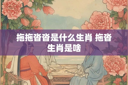 拖拖沓沓是什么生肖 拖沓生肖是啥