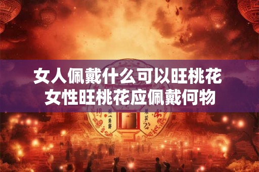 女人佩戴什么可以旺桃花 女性旺桃花应佩戴何物 女人佩戴什么可以旺桃花 女性旺桃花应佩戴何物