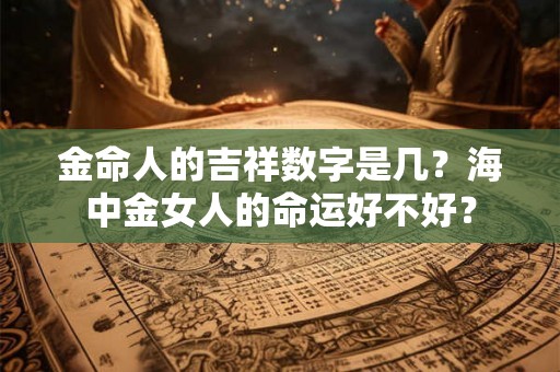 金命人的吉祥数字是几?海中金女人的命运好不好? 金命人的吉祥数字是几?海中金女人的命运好不好?