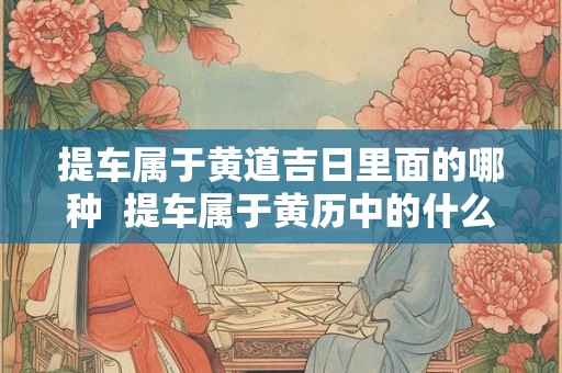 提车属于黄道吉日里面的哪种  提车属于黄历中的什么意思