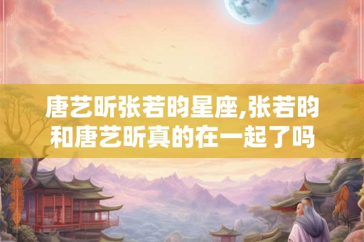 唐艺昕张若昀星座,张若昀和唐艺昕真的在一起了吗
