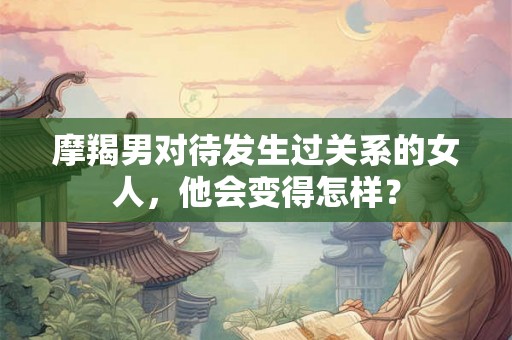 摩羯男对待发生过关系的女人，他会变得怎样？