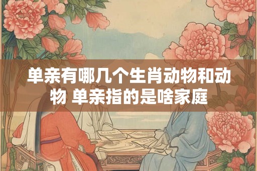 单亲有哪几个生肖动物和动物 单亲指的是啥家庭