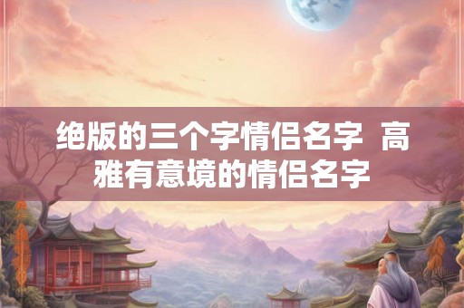 绝版的三个字情侣名字  高雅有意境的情侣名字
