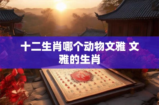 十二生肖哪个动物文雅 文雅的生肖 十二生肖哪个动物文雅 文雅的生肖