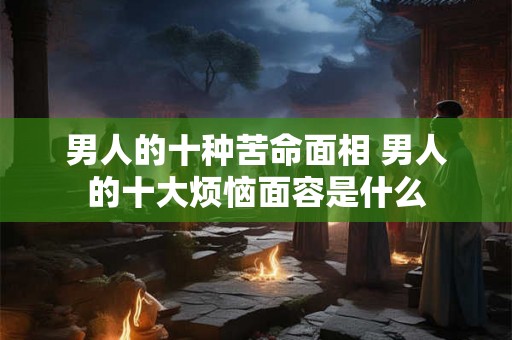 男人的十种苦命面相 男人的十大烦恼面容是什么