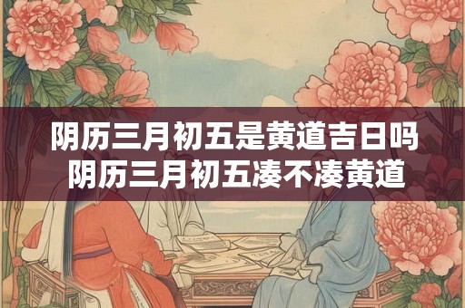 阴历三月初五是黄道吉日吗 阴历三月初五凑不凑黄道吉日