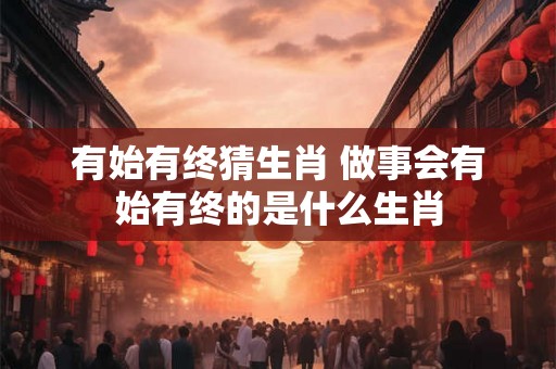 有始有终猜生肖 做事会有始有终的是什么生肖 有始有终猜生肖 做事会有始有终的是什么生肖
