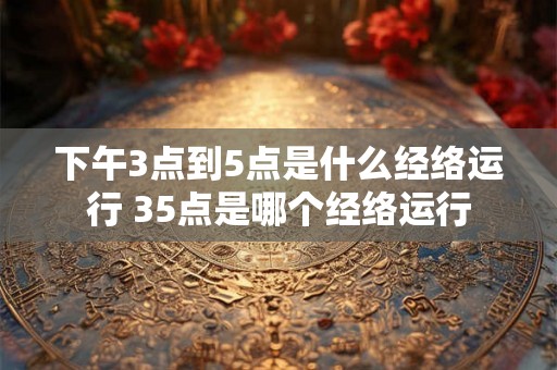 下午3点到5点是什么经络运行 35点是哪个经络运行 下午3点到5点是什么经络运行 35点是哪个经络运行