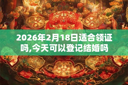 2026年2月18日适合领证吗,今天可以登记结婚吗