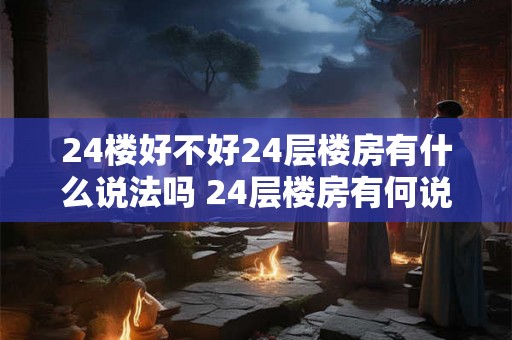 24楼好不好24层楼房有什么说法吗 24层楼房有何说法