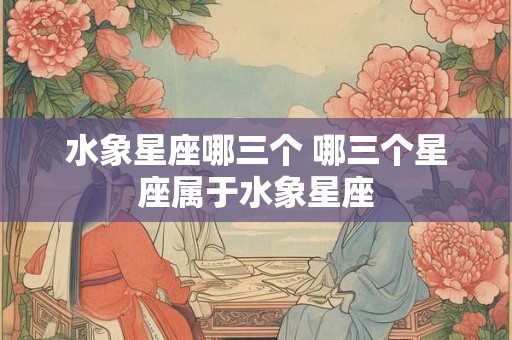 水象星座哪三个 哪三个星座属于水象星座