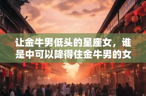 让金牛男低头的星座女，谁是中可以降得住金牛男的女人？