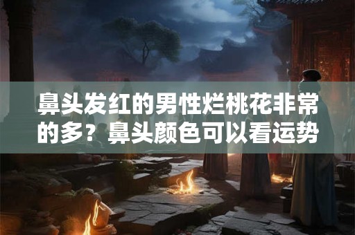 鼻头发红的男性烂桃花非常的多？鼻头颜色可以看运势？