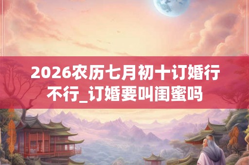 2026农历七月初十订婚行不行_订婚要叫闺蜜吗
