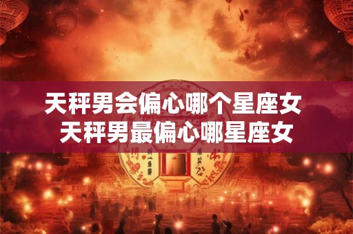 天秤男会偏心哪个星座女 天秤男最偏心哪星座女