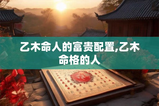 乙木命人的富贵配置,乙木命格的人