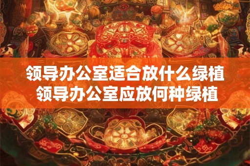 领导办公室适合放什么绿植 领导办公室应放何种绿植 领导办公室适合放什么绿植 领导办公室应放何种绿植