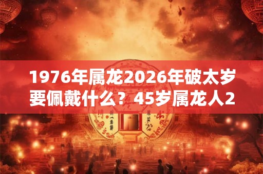 1976年属龙2026年破太岁要佩戴什么？45岁属龙人2026年犯太岁命运如何？