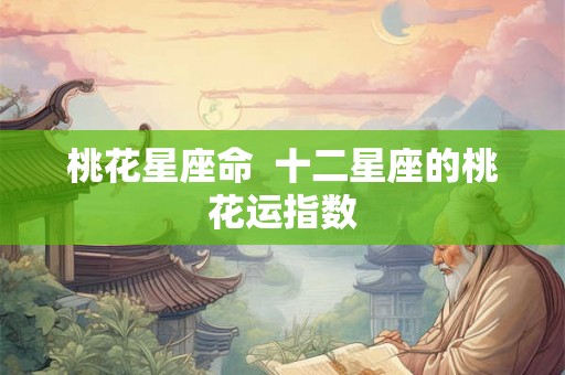 桃花星座命 十二星座的桃花运指数 桃花星座命 十二星座的桃花运指数
