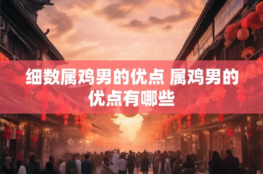细数属鸡男的优点 属鸡男的优点有哪些 细数属鸡男的优点 属鸡男的优点有哪些