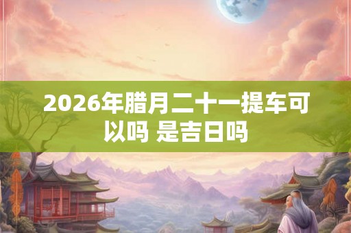 2026年腊月二十一提车可以吗 是吉日吗