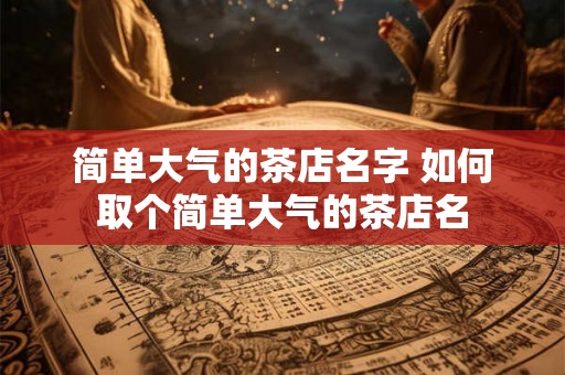 简单大气的茶店名字 如何取个简单大气的茶店名 简单大气的茶店名字 如何取个简单大气的茶店名