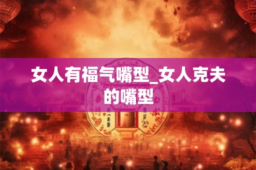 女人有福气嘴型_女人克夫的嘴型