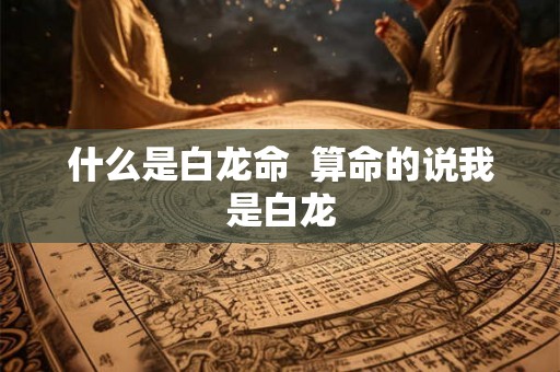 什么是白龙命 算命的说我是白龙 什么是白龙命 算命的说我是白龙