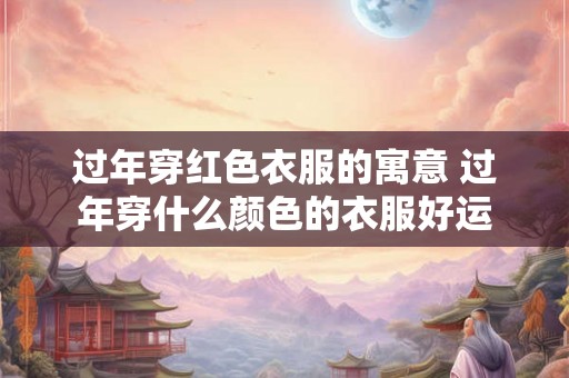 过年穿红色衣服的寓意 过年穿什么颜色的衣服好运 过年穿红色衣服的寓意 过年穿什么颜色的衣服好运
