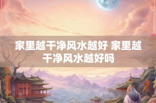 家里越干净风水越好 家里越干净风水越好吗