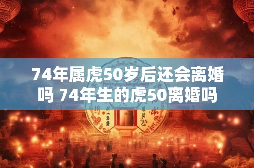 74年属虎50岁后还会离婚吗 74年生的虎50离婚吗