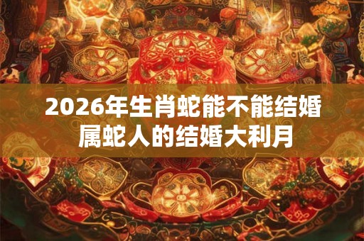 2026年生肖蛇能不能结婚 属蛇人的结婚大利月