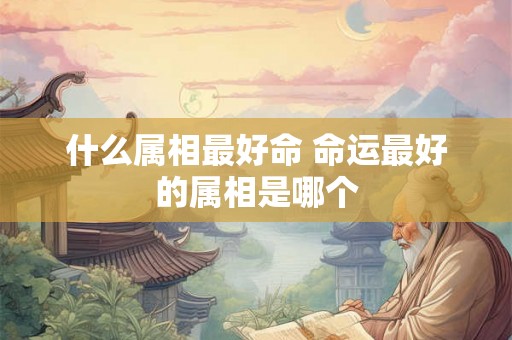 什么属相最好命 命运最好的属相是哪个