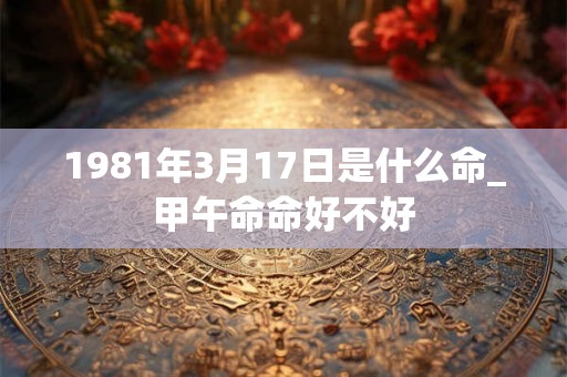 1981年3月17日是什么命_甲午命命好不好