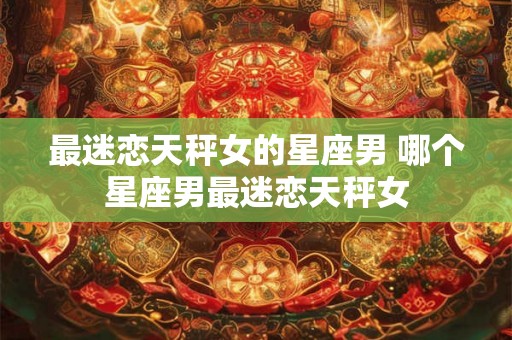 最迷恋天秤女的星座男 哪个星座男最迷恋天秤女