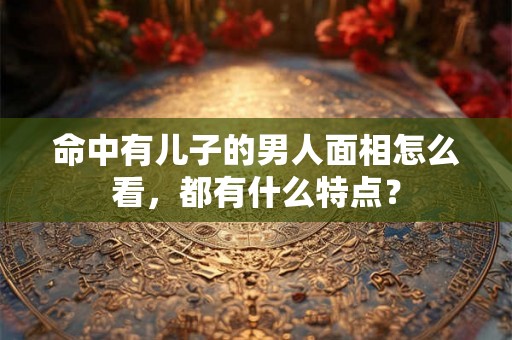 命中有儿子的男人面相怎么看，都有什么特点？