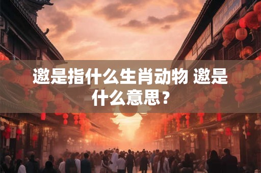 邀是指什么生肖动物 邀是什么意思？