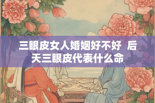 三眼皮女人婚姻好不好 后天三眼皮代表什么命 三眼皮女人婚姻好不好 后天三眼皮代表什么命