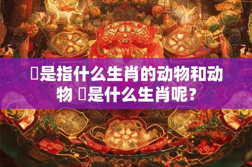 喼是指什么生肖的动物和动物 奻是什么生肖呢？