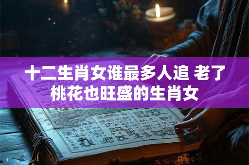 十二生肖女谁最多人追 老了桃花也旺盛的生肖女