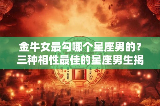 金牛女最勾哪个星座男的？三种相性最佳的星座男生揭秘