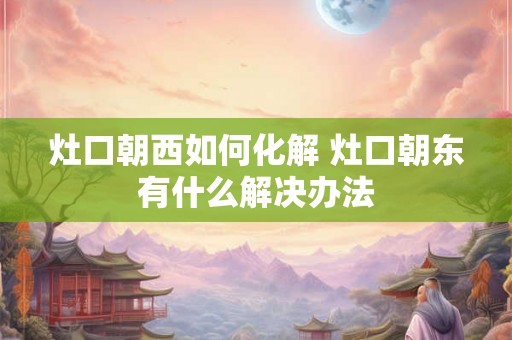灶口朝西如何化解 灶口朝东有什么解决办法