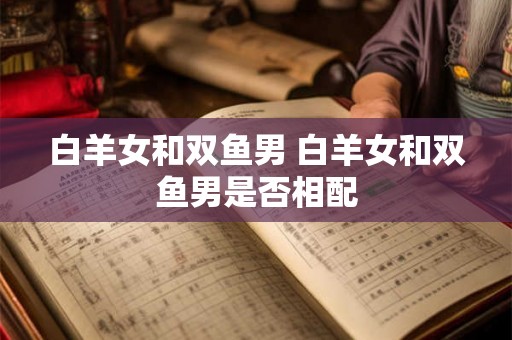 白羊女和双鱼男 白羊女和双鱼男是否相配